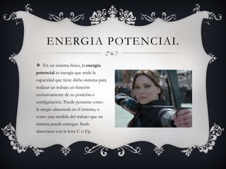 ENERGIA POTENCIAL
 En un sistema físico, la energía
potencial es energía que mide la
capacidad que tiene dicho sistema para
realizar un trabajo en función
exclusivamente de su posición o
configuración. Puede pensarse como
la energía almacenada en el sistema, o
como una medida del trabajo que un
sistema puede entregar. Suele
abreviarse con la letra U o Ep.
 