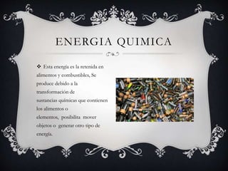  Esta energía es la retenida en
alimentos y combustibles, Se
produce debido a la
transformación de
sustancias químicas que contienen
los alimentos o
elementos, posibilita mover
objetos o generar otro tipo de
energía.
ENERGIA QUIMICA
 
