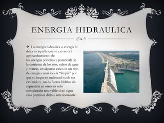  La energía hidráulica o energía hí
drica es aquella que se extrae del
aprovechamiento de
las energías (cinética y potencial) de
la corriente de los ríos, saltos de agua
y mareas, en algunos casos es un tipo
de energía considerada “limpia” por
que su impacto ambiental suele ser
casi nulo y usa la fuerza hídrica sin
represarla en otros es solo
considerada renovable si no sigue
esas premisas dichas anteriormente.
ENERGIA HIDRAULICA
 