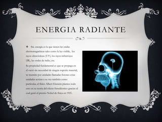  Sta. energía es la que tienen las ondas
electromagnéticas tales como la luz visible, los
rayos ultravioletas (UV), los rayos infrarrojos
(IR), las ondas de radio, etc.
Su propiedad fundamental es que se propaga en
el vació sin necesidad de ningún soporte material,
se trasmite por unidades llamadas fotones estas
unidades actúan a su vez también como
partículas, el físico Albert Einstein planteo todo
esto en su teoría del efecto fotoeléctrico gracias al
cual ganó el premio Nobel de física en 1921.
ENERGIA RADIANTE
 