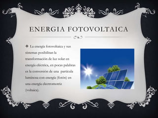  La energía fotovoltaica y sus
sistemas posibilitan la
transformación de luz solar en
energía eléctrica, en pocas palabras
es la conversión de una partícula
luminosa con energía (fotón) en
una energía electromotriz
(voltaica).
ENERGIA FOTOVOLTAICA
 