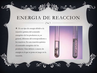 Es un tipo de energía debido a la
reacción química del contenido
energético de los productos es, en
general, diferente del correspondiente a
los reactivos. En una reacción química
el contenido energético de los
productos Este defecto o exceso de
energía es el que se pone en juego en la
reacción.
ENERGIA DE REACCION
 