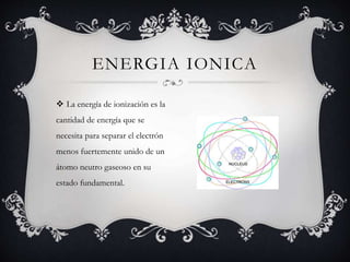  La energía de ionización es la
cantidad de energía que se
necesita para separar el electrón
menos fuertemente unido de un
átomo neutro gaseoso en su
estado fundamental.
ENERGIA IONICA
 