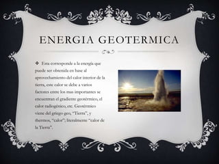  Esta corresponde a la energía que
puede ser obtenida en base al
aprovechamiento del calor interior de la
tierra, este calor se debe a varios
factores entre los mas importantes se
encuentran el gradiente geotérmico, el
calor radiogénico, etc. Geotérmico
viene del griego geo, “Tierra”, y
thermos, “calor”; literalmente “calor de
la Tierra”.
ENERGIA GEOTERMICA
 