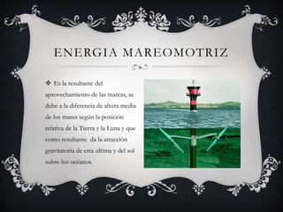  Es la resultante del
aprovechamiento de las mareas, se
debe a la diferencia de altura media
de los mares según la posición
relativa de la Tierra y la Luna y que
como resultante da la atracción
gravitatoria de esta ultima y del sol
sobre los océanos.
ENERGIA MAREOMOTRIZ
 