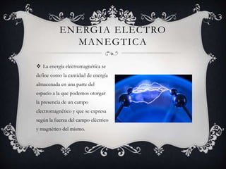  La energía electromagnética se
define como la cantidad de energía
almacenada en una parte del
espacio a la que podemos otorgar
la presencia de un campo
electromagnético y que se expresa
según la fuerza del campo eléctrico
y magnético del mismo.
ENERGIA ELECTRO
MANEGTICA
 