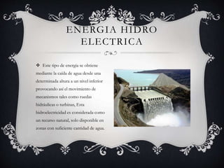  Este tipo de energía se obtiene
mediante la caída de agua desde una
determinada altura a un nivel inferior
provocando así el movimiento de
mecanismos tales como ruedas
hidráulicas o turbinas, Esta
hidroelectricidad es considerada como
un recurso natural, solo disponible en
zonas con suficiente cantidad de agua.
ENERGIA HIDRO
ELECTRICA
 