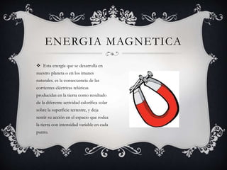  Esta energía que se desarrolla en
nuestro planeta o en los imanes
naturales. es la consecuencia de las
corrientes eléctricas telúricas
producidas en la tierra como resultado
de la diferente actividad calorífica solar
sobre la superficie terrestre, y deja
sentir su acción en el espacio que rodea
la tierra con intensidad variable en cada
punto.
ENERGIA MAGNETICA
 