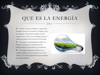  Al mirar a nuestro alrededor se observa que
las plantas crecen, los animales se trasladan y que
las máquinas y herramientas realizan las más
variadas tareas. Todas estas actividades tienen en
común que precisan del concurso de la energía.
 La energía es una propiedad asociada a los
objetos y sustancias y se manifiesta en las
transformaciones que ocurren en la naturaleza.
 La energía está presente también en los
cambios químicos, como al quemar un trozo de
madera o en la descomposición de agua mediante
la corriente eléctrica.
QUE ES LA ENERGÌA
 