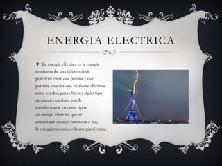  La energía eléctrica es la energia
resultante de una diferencia de
potencial entre dos puntos y que
permite establar una corriente eléctrica
entre los dos, para obtener algún tipo
de trabajo, también puede
transformarse en otros tipos
de energía entre las que se
encuentran energía luminosa o luz,
la energía mecánica y la energía térmica.
ENERGIA ELECTRICA
 