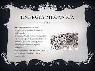  La energía mecánica se debe a
la posición y movimiento de un cuerpo y
es la suma de
la energía potencial, cinética y energía elást
ica de un cuerpo en movimiento. Refleja la
capacidad que tienen los cuerpos con
masa de hacer un trabajo. Algunos
ejemplos
de energía mecánica los podríamos encont
rar en la energía hidráulica, eólica y
mareomotriz.
ENERGIA MECANICA
 