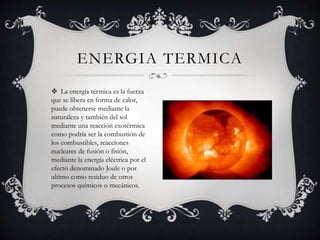  La energía térmica es la fuerza
que se libera en forma de calor,
puede obtenerse mediante la
naturaleza y también del sol
mediante una reacción exotérmica
como podría ser la combustión de
los combustibles, reacciones
nucleares de fusión o fisión,
mediante la energía eléctrica por el
efecto denominado Joule o por
ultimo como residuo de otros
procesos químicos o mecánicos.
ENERGIA TERMICA
 