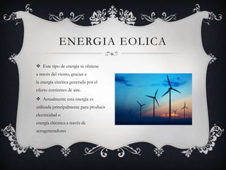  Este tipo de energía se obtiene
a través del viento, gracias a
la energía cinética generada por el
efecto corrientes de aire.
 Actualmente esta energía es
utilizada principalmente para producir
electricidad o
energía eléctrica a través de
aerogeneradores
ENERGIA EOLICA
 