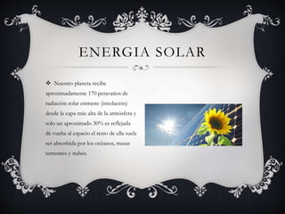  Nuestro planeta recibe
aproximadamente 170 petavatios de
radiación solar entrante (insolación)
desde la capa más alta de la atmósfera y
solo un aproximado 30% es reflejada
de vuelta al espacio el resto de ella suele
ser absorbida por los océanos, masas
terrestres y nubes.
ENERGIA SOLAR
 