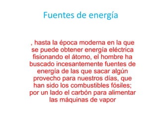 Fuentes de energía
, hasta la época moderna en la que
se puede obtener energía eléctrica
fisionando el átomo, el hombre ha
buscado incesantemente fuentes de
energía de las que sacar algún
provecho para nuestros días, que
han sido los combustibles fósiles;
por un lado el carbón para alimentar
las máquinas de vapor
 