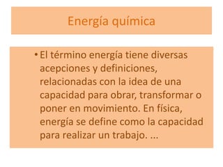 Energía química
• El término energía tiene diversas
acepciones y definiciones,
relacionadas con la idea de una
capacidad para obrar, transformar o
poner en movimiento. En física,
energía se define como la capacidad
para realizar un trabajo. ...
 