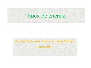 Tipos de energía
Presentado por Karen Lorena Gaitán
Curso:802
 