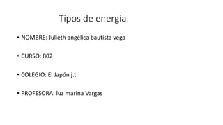 Tipos de energía
• NOMBRE: Julieth angélica bautista vega
• CURSO: 802
• COLEGIO: El Japón j.t
• PROFESORA: luz marina Vargas
 