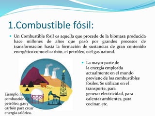 1.Combustible fósil:
 Un Combustible fósil es aquella que procede de la biomasa producida
hace millones de años que pasó por grandes procesos de
transformación hasta la formación de sustancias de gran contenido
energético como el carbón, el petróleo, o el gas natural.
 La mayor parte de
la energía empleada
actualmente en el mundo
proviene de los combustibles
fósiles. Se utilizan en el
transporte, para
generar electricidad, para
calentar ambientes, para
cocinar, etc.
Ejemplo: la
combustión de
petróleo, gas y
carbón para crear
energia calórica.
 