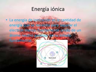 Energía iónica
• La energía de ionización es la cantidad de
energía que se necesita para separar el
electrón menos fuertemente unido de un
átomo neutro gaseoso en su estado
fundamental.
 