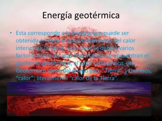 Energía geotérmica
• Esta corresponde a la energía que puede ser
obtenida en base al aprovechamiento del calor
interior de la tierra, este calor se debe a varios
factores entre los mas importantes se encuentran el
gradiente geotérmico, el calor radiogénico, etc.
Geotérmico viene del griego geo, “Tierra”, y thermos,
“calor”; literalmente “calor de la Tierra”.
 
