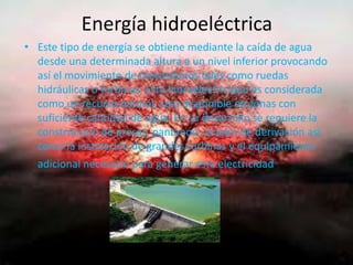 Energía hidroeléctrica
• Este tipo de energía se obtiene mediante la caída de agua
desde una determinada altura a un nivel inferior provocando
así el movimiento de mecanismos tales como ruedas
hidráulicas o turbinas, Esta hidroelectricidad es considerada
como un recurso natural, solo disponible en zonas con
suficiente cantidad de agua. En su desarrollo se requiere la
construcción de presas, pantanos, canales de derivación así
como la instalación de grandes turbinas y el equipamiento
adicional necesario para generar esta electricidad.
 