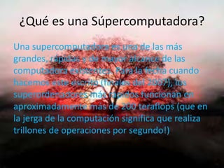¿Qué es una Súpercomputadora?
Una supercomputadora es una de las más
grandes, rápidas y de mayor alcance de las
computadora existentes. Para la fecha cuando
hacemos este escrito (finales del 2007), los
superordenadores más rápidos funcionan en
aproximadamente más de 200 teraflops (que en
la jerga de la computación significa que realiza
trillones de operaciones por segundo!).
 