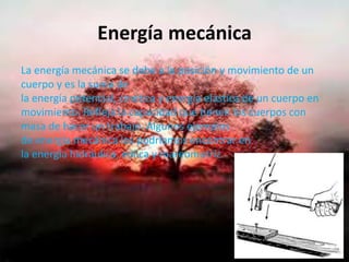 Energía mecánica
La energía mecánica se debe a la posición y movimiento de un
cuerpo y es la suma de
la energía potencial, cinética y energía elástica de un cuerpo en
movimiento. Refleja la capacidad que tienen los cuerpos con
masa de hacer un trabajo. Algunos ejemplos
de energía mecánica los podríamos encontrar en
la energía hidráulica, eólica y mareomotriz.
 