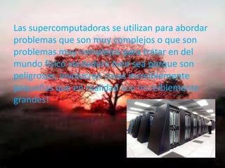 Las supercomputadoras se utilizan para abordar
problemas que son muy complejos o que son
problemas muy complejos para tratar en del
mundo físico verdadero bien sea porque son
peligrosos, involucran cosas increíblemente
pequeñas que en realidad son increíblemente
grandes!
 