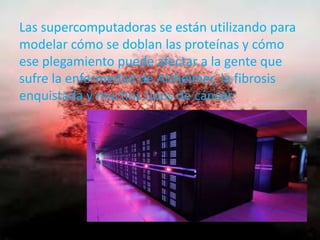 Las supercomputadoras se están utilizando para
modelar cómo se doblan las proteínas y cómo
ese plegamiento puede afectar a la gente que
sufre la enfermedad de Alzheimer, la fibrosis
enquistada y muchos tipos de cáncer.
 