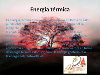Energía térmica
La energía térmica es la fuerza que se libera en forma de calor,
puede obtenerse mediante la naturaleza y también del sol
mediante una reacción exotérmica como podría ser
la combustión de los combustibles, reacciones nucleares
de fusión o fisión, mediante la energía eléctrica por el efecto
denominado Joule o por ultimo como residuo de otros
procesos químicos o mecánicos. También es posible
aprovechar energía de la naturaleza que se encuentra en forma
de energía térmica calorifica, como la energía geotérmica o
la energía solar fotovoltaica.
 