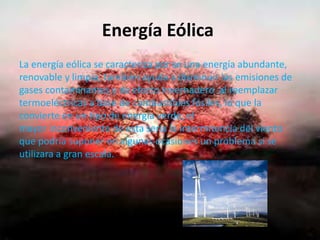 Energía Eólica
La energía eólica se caracteriza por se una energía abundante,
renovable y limpia, también ayuda a disminuir las emisiones de
gases contaminantes y de efecto invernadero al reemplazar
termoeléctricas a base de combustibles fósiles, lo que la
convierte en un tipo de energía verde, el
mayor inconveniente de esta seria la intermitencia del viento
que podría suponer en algunas ocasiones un problema si se
utilizara a gran escala.
 