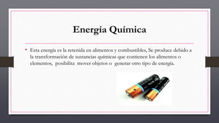 Energía Química
• Esta energía es la retenida en alimentos y combustibles, Se produce debido a
la transformación de sustancias químicas que contienen los alimentos o
elementos, posibilita mover objetos o generar otro tipo de energía.
 