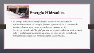 Energía Hidráulica
• La energía hidráulica o energía hídrica es aquella que se extrae del
aprovechamiento de las energías (cinética y potencial) de la corriente de
los ríos, saltos de agua y mareas, en algunos casos es un tipo
de energía considerada “limpia” por que su impacto ambiental suele ser casi
nulo y usa la fuerza hídrica sin represarla en otros es solo considerada
renovable si no sigue esas premisas dichas anteriormente.
 