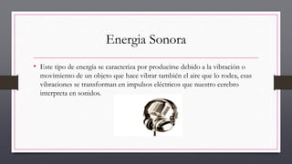Energia Sonora
• Este tipo de energía se caracteriza por producirse debido a la vibración o
movimiento de un objeto que hace vibrar también el aire que lo rodea, esas
vibraciones se transforman en impulsos eléctricos que nuestro cerebro
interpreta en sonidos.
 
