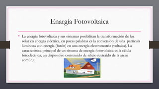 Enargia Fotovoltaica
• La energía fotovoltaica y sus sistemas posibilitan la transformación de luz
solar en energía eléctrica, en pocas palabras es la conversión de una partícula
luminosa con energía (fotón) en una energía electromotriz (voltaica). La
caracteristica principal de un sistema de energía fotovoltaica es la célula
fotoeléctrica, un dispositivo construido de silicio (extraído de la arena
común).
 