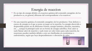 Energia de reaccion
• Es un tipo de energia debido a la reaccion química del contenido energético de los
productos es, en general, diferente del correspondiente a los reactivos.
• En una reacción química el contenido energético de los productos Este defecto o
exceso de energía es el que se pone en juego en la reacción. La energía absorvida o
desprendida puede ser de diferentes formas, energía lumínica, eléctrica, mecánica,
etc…, aunque la principal suele ser en forma de energía calorífica. Este calor se
suele llamar calor de reacción y suele tener un valor único para cada reacción, las
reacciones pueden también debido a esto ser clasificadas en exotérmicas o
endotérmicas, según que haya desprendimiento o absorción de calor.
 