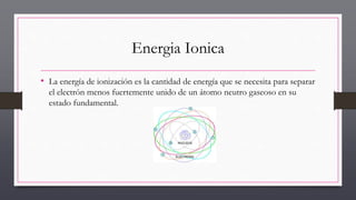 Energia Ionica
• La energía de ionización es la cantidad de energía que se necesita para separar
el electrón menos fuertemente unido de un átomo neutro gaseoso en su
estado fundamental.
 