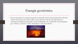 Energía geotérmica
• Esta corresponde a la energía que puede ser obtenida en base al aprovechamiento del calor
interior de la tierra, este calor se debe a varios factores entre los mas importantes se
encuentran el gradiente geotérmico, el calor radiogénico, etc. Geotérmico viene del griego
geo, “Tierra”, y thermos, “calor”; literalmente “calor de la Tierra”.
 