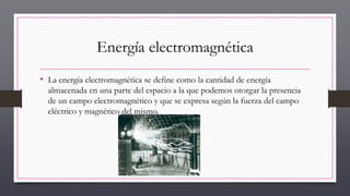 Energía electromagnética
• La energía electromagnética se define como la cantidad de energía
almacenada en una parte del espacio a la que podemos otorgar la presencia
de un campo electromagnético y que se expresa según la fuerza del campo
eléctrico y magnético del mismo.
 