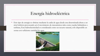 Energía hidroeléctrica
• Este tipo de energía se obtiene mediante la caída de agua desde una determinada altura a un
nivel inferior provocando así el movimiento de mecanismos tales como ruedas hidráulicas o
turbinas, Esta hidroelectricidad es considerada como un recurso natural, solo disponible en
zonas con suficiente cantidad de agua.
 
