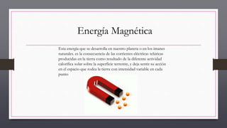 Energía Magnética
Esta energía que se desarrolla en nuestro planeta o en los imanes
naturales. es la consecuencia de las corrientes eléctricas telúricas
producidas en la tierra como resultado de la diferente actividad
calorífica solar sobre la superficie terrestre, y deja sentir su acción
en el espacio que rodea la tierra con intensidad variable en cada
punto
 