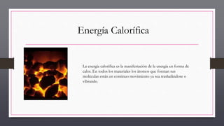 Energía Calorífica
La energía calorífica es la manifestación de la energía en forma de
calor. En todos los materiales los átomos que forman sus
moléculas están en continuo movimiento ya sea trasladándose o
vibrando.
 