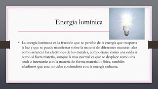 Energía lumínica
• La energía luminosa es la fracción que se percibe de la energía que trasporta
la luz y que se puede manifestar sobre la materia de diferentes maneras tales
como arrancar los electrones de los metales, comportarse como una onda o
como si fuera materia, aunque la mas normal es que se desplace como una
onda e interactúe con la materia de forma material o física, también
añadimos que esta no debe confundirse con la energía radiante.
 