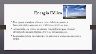 Energía Eólica
• Este tipo de energía se obtiene a través del viento, gracias a
la energía cinética generada por el efecto corrientes de aire.
• Actualmente esta energía es utilizada principalmente para producir
electricidad o energía eléctrica a través de aerogeneradores.
• La energía eólica se caracteriza por se una energía abundante, renovable y
limpia.
 
