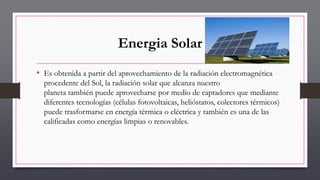 Energia Solar
• Es obtenida a partir del aprovechamiento de la radiación electromagnética
procedente del Sol, la radiación solar que alcanza nuestro
planeta también puede aprovecharse por medio de captadores que mediante
diferentes tecnologías (células fotovoltaicas, helióstatos, colectores térmicos)
puede trasformarse en energía térmica o eléctrica y también es una de las
calificadas como energías limpias o renovables.
 