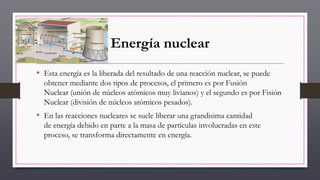Energía nuclear
• Esta energía es la liberada del resultado de una reacción nuclear, se puede
obtener mediante dos tipos de procesos, el primero es por Fusión
Nuclear (unión de núcleos atómicos muy livianos) y el segundo es por Fisión
Nuclear (división de núcleos atómicos pesados).
• En las reacciones nucleares se suele liberar una grandisima cantidad
de energía debido en parte a la masa de partículas involucradas en este
proceso, se transforma directamente en energía.
 