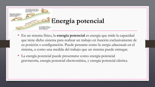 Energía potencial
• En un sistema físico, la energía potencial es energía que mide la capacidad
que tiene dicho sistema para realizar un trabajo en función exclusivamente de
su posición o configuración. Puede pensarse como la energía almacenada en el
sistema, o como una medida del trabajo que un sistema puede entregar.
• La energía potencial puede presentarse como energía potencial
gravitatoria, energía potencial electrostática, y energía potencial elástica.
 