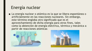 Energía nuclear
■ La energía nuclear o atómica es la que se libera espontánea o
artificialmente en las reacciones nucleares. Sin embargo,
este término engloba otro significado que es el
aprovechamiento de dicha energía para otros fines, tales
como la obtención de energía eléctrica, térmica y mecánica a
partir de reacciones atómicas
 