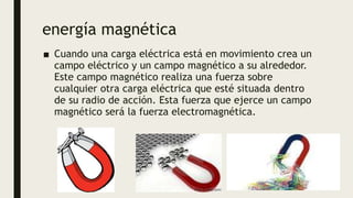 energía magnética
■ Cuando una carga eléctrica está en movimiento crea un
campo eléctrico y un campo magnético a su alrededor.
Este campo magnético realiza una fuerza sobre
cualquier otra carga eléctrica que esté situada dentro
de su radio de acción. Esta fuerza que ejerce un campo
magnético será la fuerza electromagnética.
 